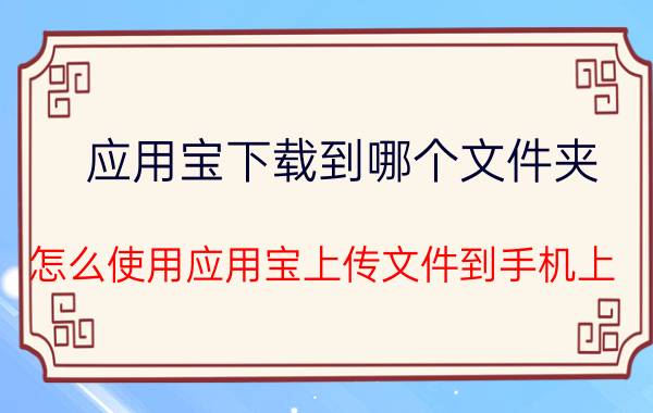 应用宝下载到哪个文件夹 怎么使用应用宝上传文件到手机上？